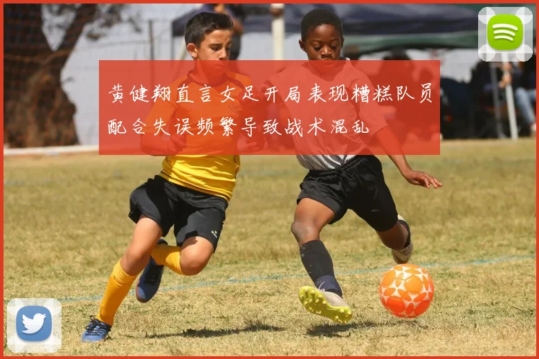黄健翔直言女足开局表现糟糕队员配合失误频繁导致战术混乱