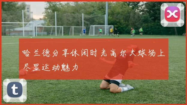 哈兰德分享休闲时光高尔夫球场上尽显运动魅力