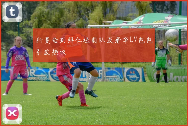 科曼告别拜仁送前队友奢华LV包包引发热议