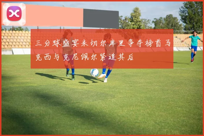 三分球盛宴米切尔库里争夺榜首马克西与克尼佩尔紧追其后
