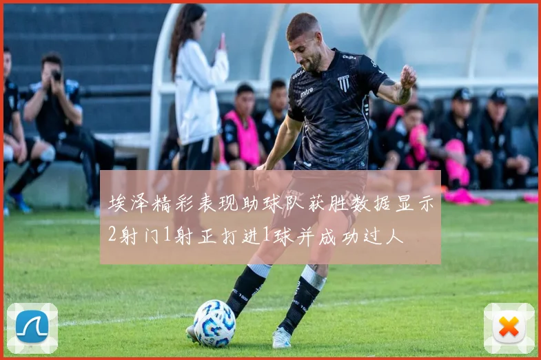 埃泽精彩表现助球队获胜数据显示2射门1射正打进1球并成功过人