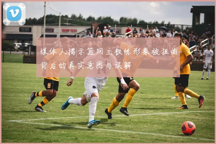 媒体人揭示篮网主教练形象被扭曲背后的真实意图与误解