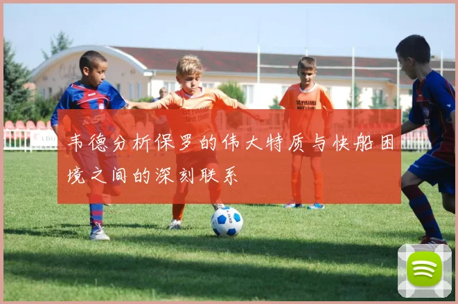 韦德分析保罗的伟大特质与快船困境之间的深刻联系