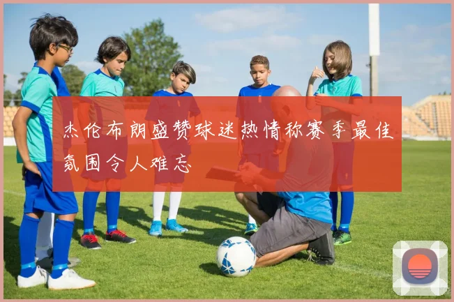 杰伦布朗盛赞球迷热情称赛季最佳氛围令人难忘
