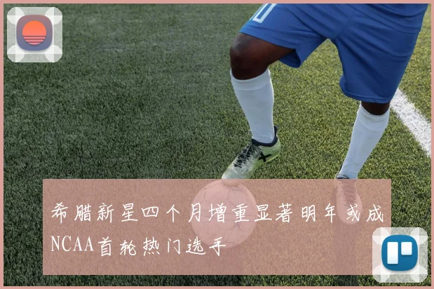 希腊新星四个月增重显著明年或成NCAA首轮热门选手