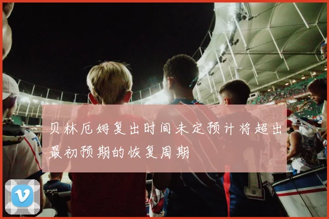 贝林厄姆复出时间未定预计将超出最初预期的恢复周期