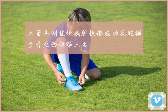火箭再创佳绩战胜快船成功反超掘金升至西部第三名