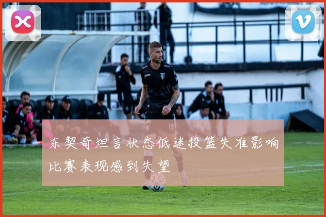 东契奇坦言状态低迷投篮失准影响比赛表现感到失望