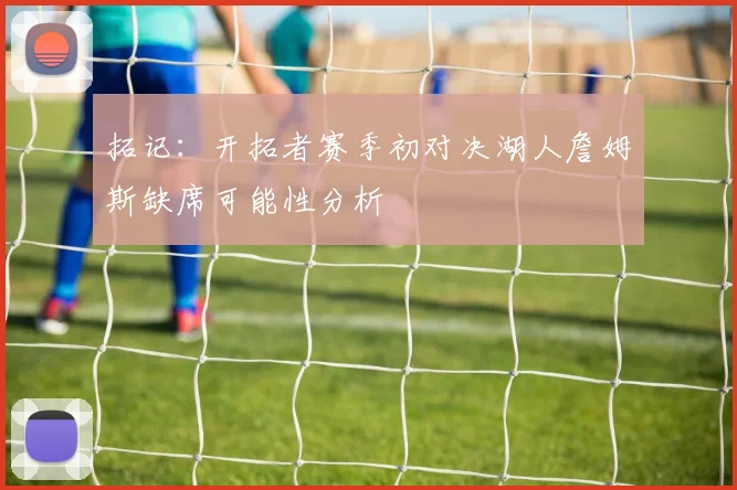 拓记：开拓者赛季初对决湖人詹姆斯缺席可能性分析