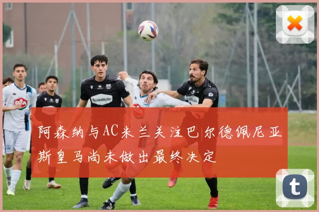 阿森纳与AC米兰关注巴尔德佩尼亚斯皇马尚未做出最终决定