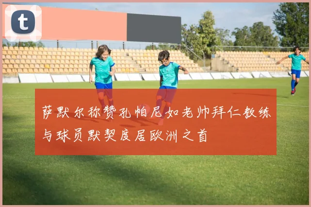 萨默尔称赞孔帕尼如老帅拜仁教练与球员默契度居欧洲之首