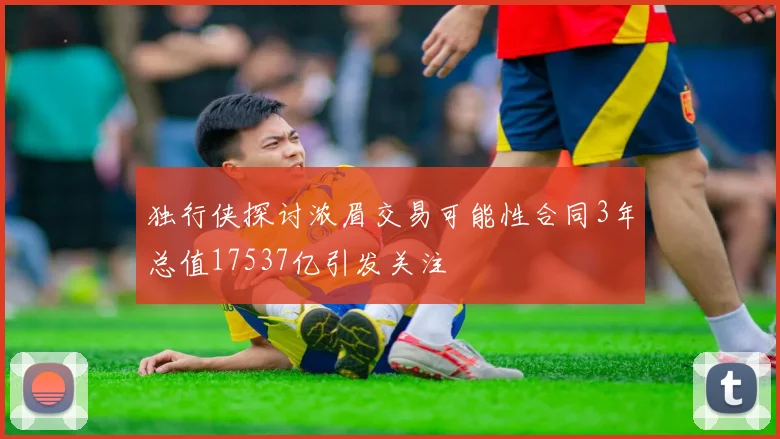 独行侠探讨浓眉交易可能性合同3年总值17537亿引发关注