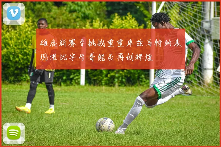 雄鹿新赛季挑战重重库兹马特纳表现堪忧字母哥能否再创辉煌