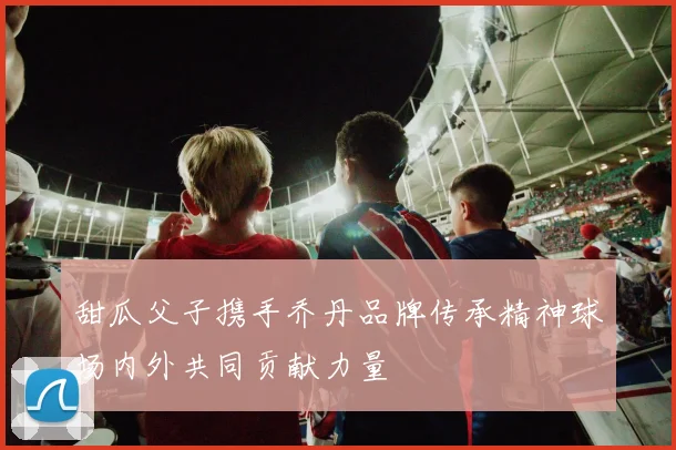 甜瓜父子携手乔丹品牌传承精神球场内外共同贡献力量