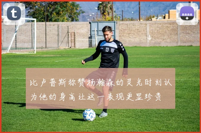 比卢普斯称赞杨瀚森的灵光时刻认为他的身高让这一表现更显珍贵