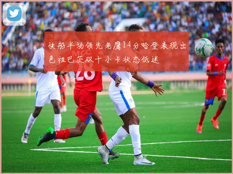 快船半场领先老鹰14分哈登表现出色祖巴茨双十小卡状态低迷