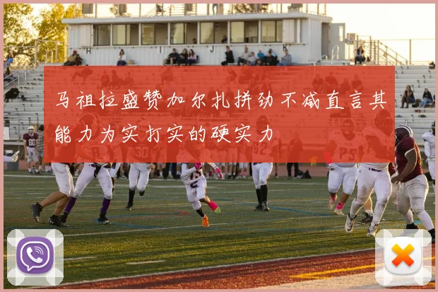 马祖拉盛赞加尔扎拼劲不减直言其能力为实打实的硬实力