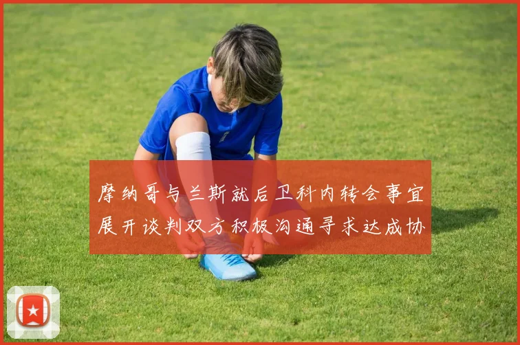 摩纳哥与兰斯就后卫科内转会事宜展开谈判双方积极沟通寻求达成协议
