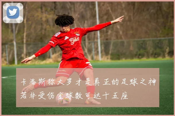 卡洛斯称大罗才是真正的足球之神若非受伤金球数可达十五座