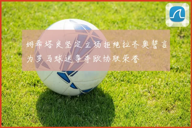 姆希塔良坚定立场拒绝拉齐奥誓言为罗马球迷争夺欧协联荣誉