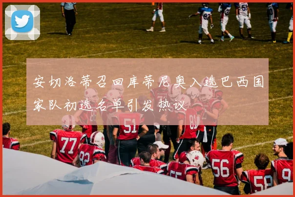 安切洛蒂召回库蒂尼奥入选巴西国家队初选名单引发热议