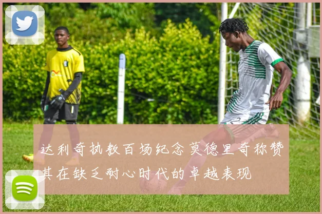 达利奇执教百场纪念莫德里奇称赞其在缺乏耐心时代的卓越表现