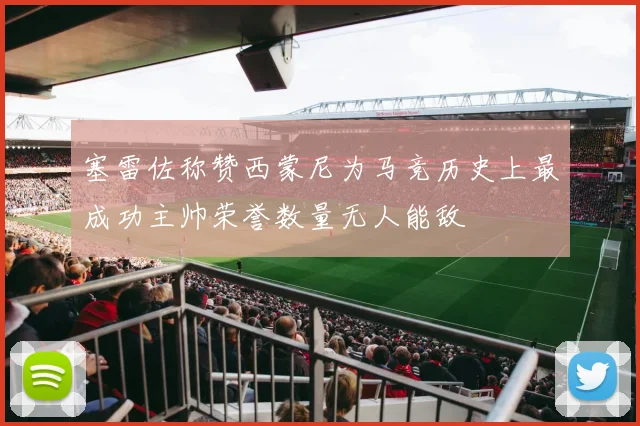 塞雷佐称赞西蒙尼为马竞历史上最成功主帅荣誉数量无人能敌