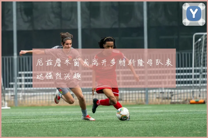 厄兹詹冬窗或离开多特科隆母队表达强烈兴趣