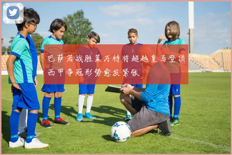 巴萨若战胜莱万特将超越皇马登顶西甲争冠形势愈发紧张