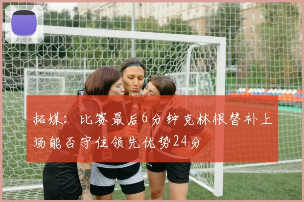 拓媒：比赛最后6分钟克林根替补上场能否守住领先优势24分