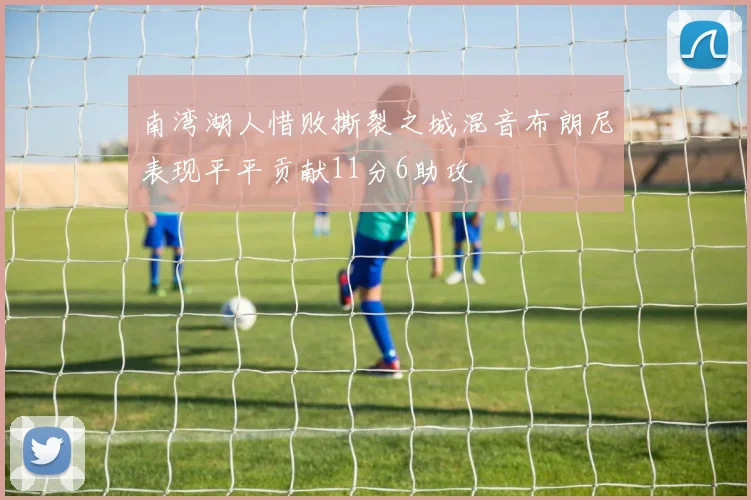 南湾湖人惜败撕裂之城混音布朗尼表现平平贡献11分6助攻