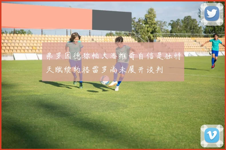 弗罗因德称帕夫洛维奇自信是独特天赋续约格雷罗尚未展开谈判