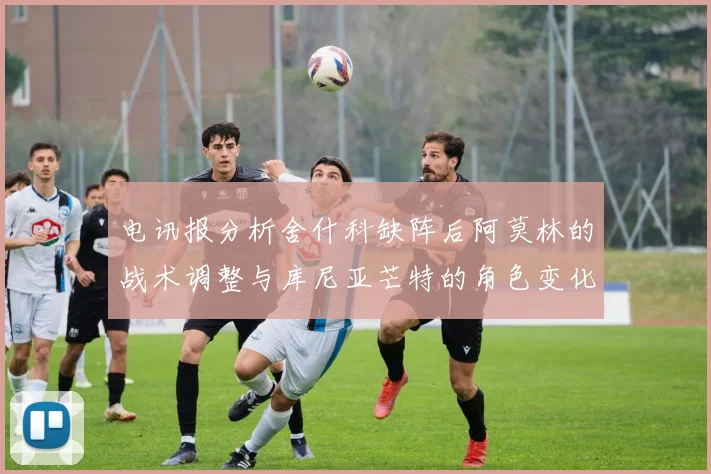 电讯报分析舍什科缺阵后阿莫林的战术调整与库尼亚芒特的角色变化
