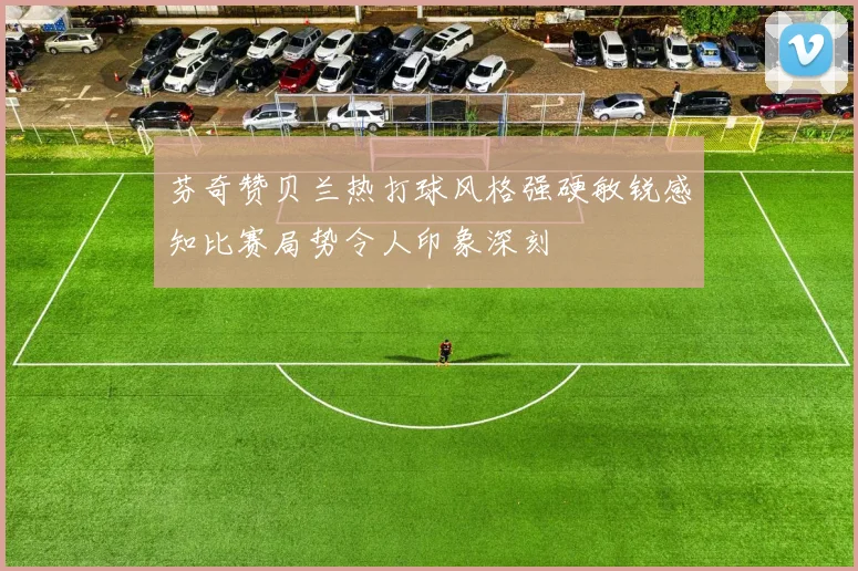 芬奇赞贝兰热打球风格强硬敏锐感知比赛局势令人印象深刻