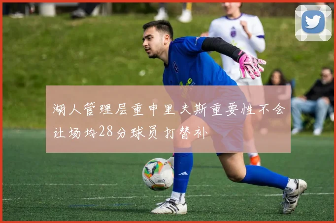 湖人管理层重申里夫斯重要性不会让场均28分球员打替补