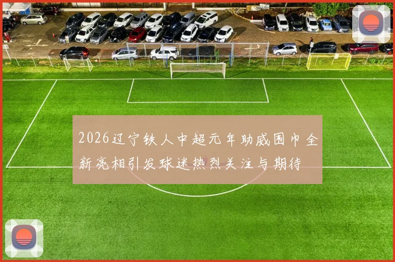 2026辽宁铁人中超元年助威围巾全新亮相引发球迷热烈关注与期待