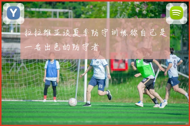 拉拉维亚谈夏季防守训练称自己是一名出色的防守者