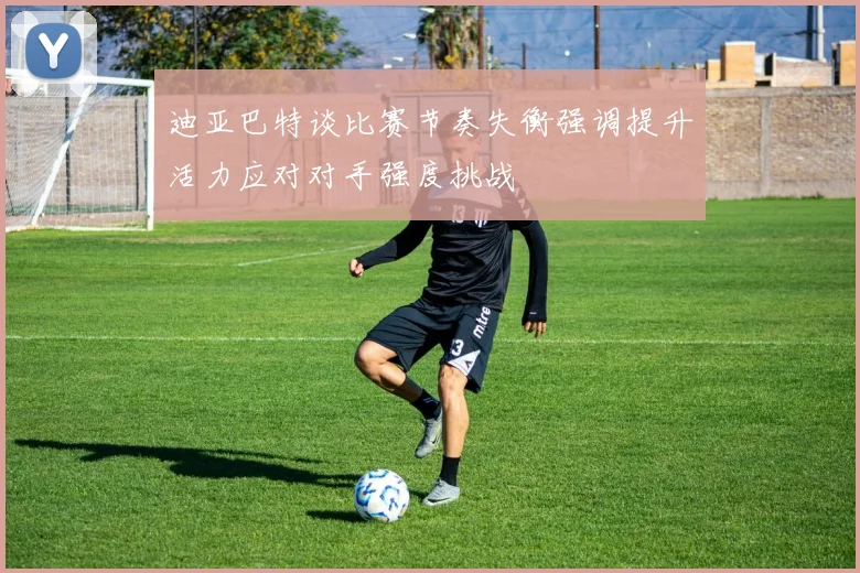 迪亚巴特谈比赛节奏失衡强调提升活力应对对手强度挑战