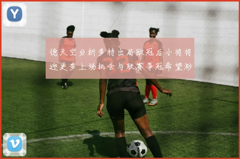 德天空分析多特出局欧冠后小将将迎更多上场机会与联赛争冠希望渺茫