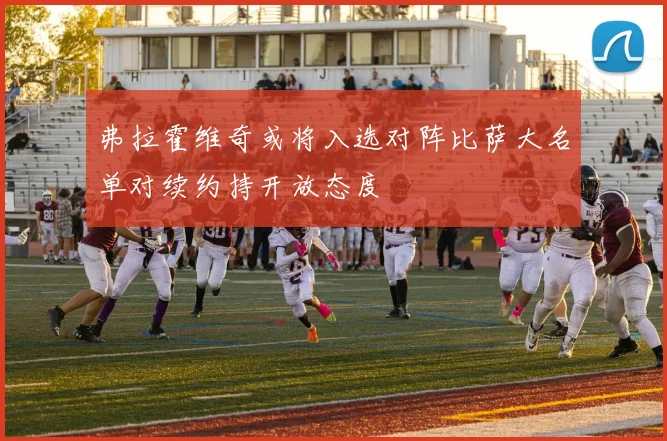 弗拉霍维奇或将入选对阵比萨大名单对续约持开放态度