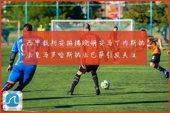西甲裁判安排揭晓胡安马丁内斯执法皇马罗哈斯执法巴萨引发关注