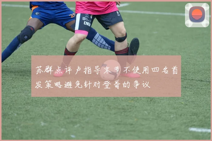 苏群点评卢指导末节不使用四名首发策略避免针对登哥的争议