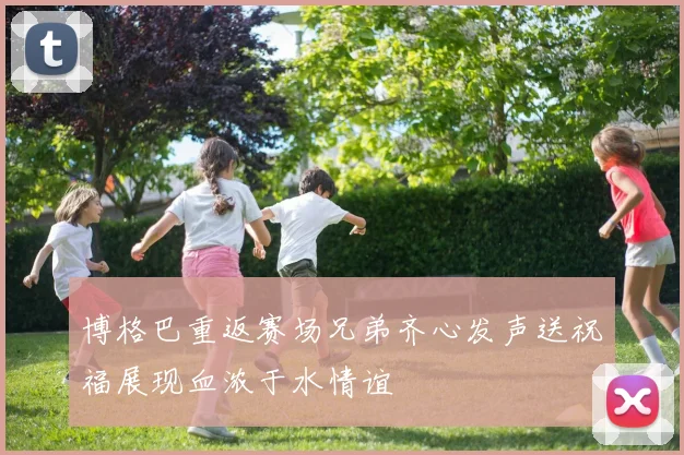 博格巴重返赛场兄弟齐心发声送祝福展现血浓于水情谊