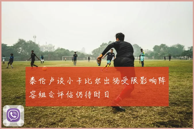 泰伦卢谈小卡比尔出场受限影响阵容组合评估仍待时日