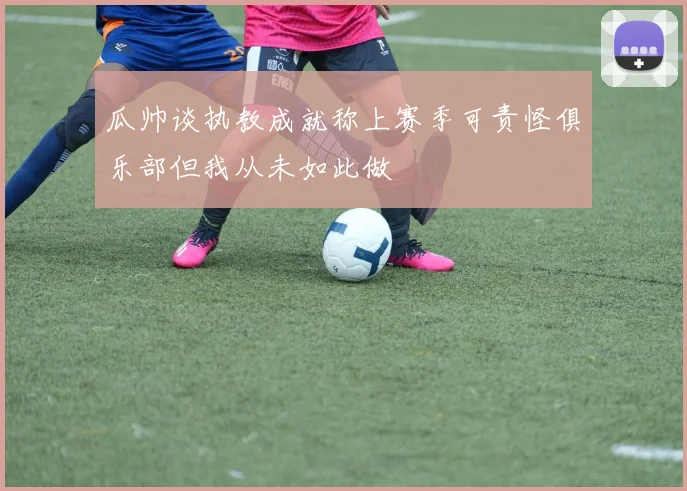 瓜帅谈执教成就称上赛季可责怪俱乐部但我从未如此做